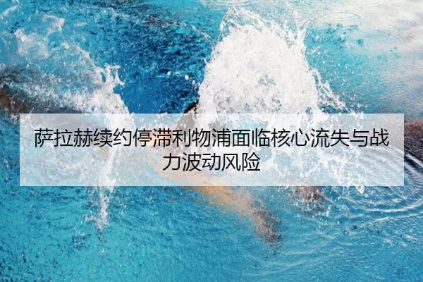 萨拉赫续约停滞利物浦面临核心流失与战力波动风险