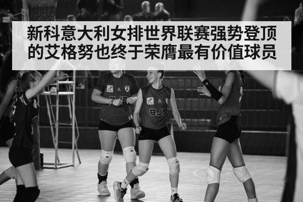 新科意大利女排世界联赛强势登顶的艾格努也终于荣膺最有价值球员